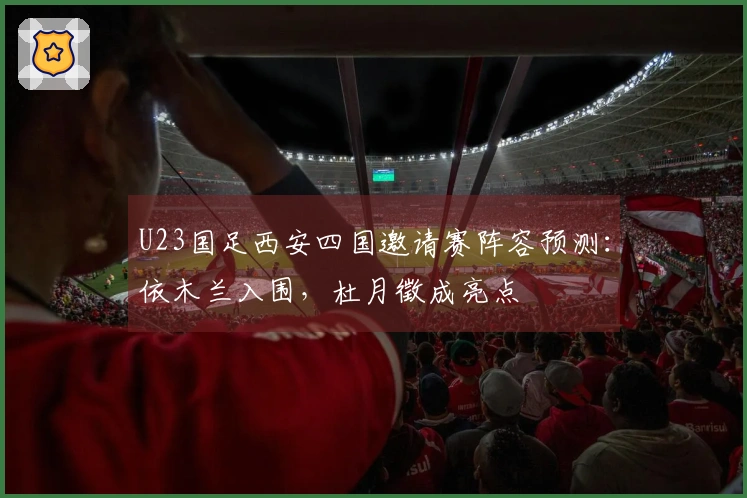 U23国足西安四国邀请赛阵容预测：依木兰入围，杜月徵成亮点