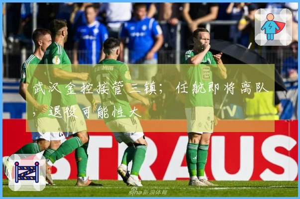 武汉金控接管三镇；任航即将离队，退役可能性大