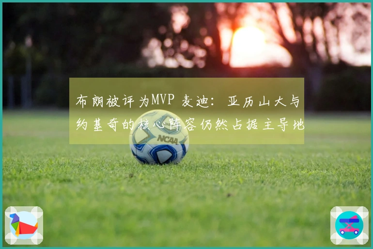 布朗被评为MVP 麦迪：亚历山大与约基奇的核心阵容仍然占据主导地位