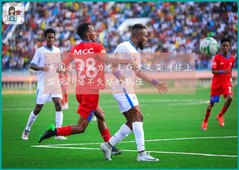 中国女足成为首支在女足亚洲杯上实现50场不失球的队伍