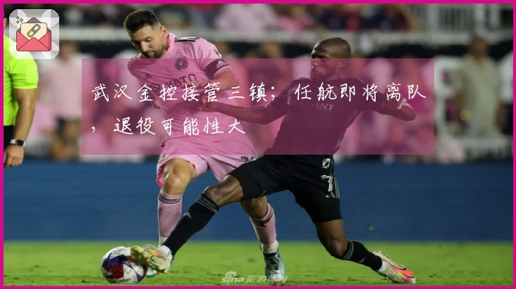 武汉金控接管三镇；任航即将离队，退役可能性大