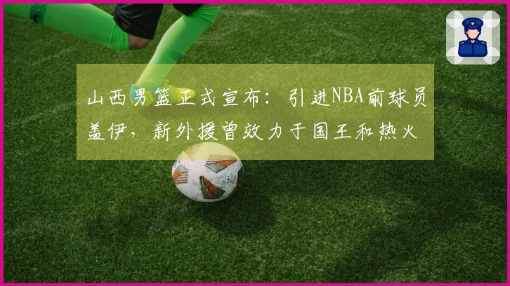 山西男篮正式宣布：引进NBA前球员盖伊，新外援曾效力于国王和热火