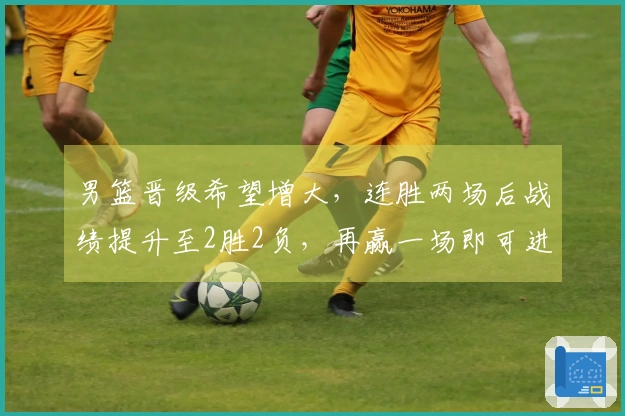 男篮晋级希望增大，连胜两场后战绩提升至2胜2负，再赢一场即可进入第二阶段