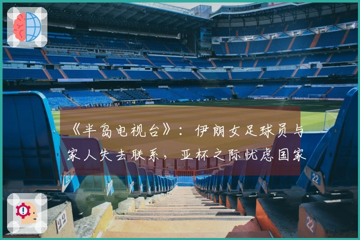 《半岛电视台》：伊朗女足球员与家人失去联系，亚杯之际忧虑国家与家庭