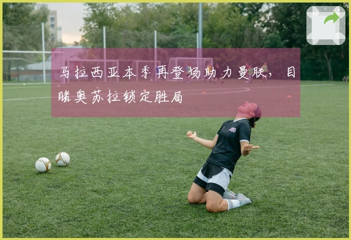 马拉西亚本季再登场助力曼联，目睹奥苏拉锁定胜局