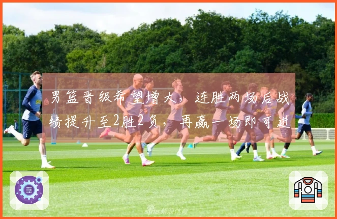 男篮晋级希望增大，连胜两场后战绩提升至2胜2负，再赢一场即可进入第二阶段
