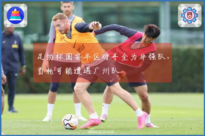 足协杯国安半区对手全为非强队，首轮可能遭遇广州队