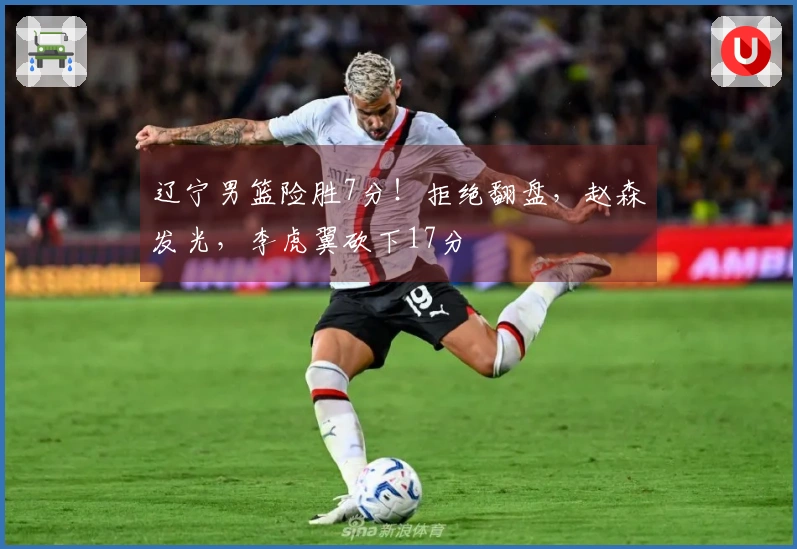 辽宁男篮险胜7分！拒绝翻盘，赵森发光，李虎翼砍下17分