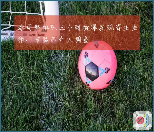 寿司郎排队三小时被曝发现寄生虫卵，市监已介入调查