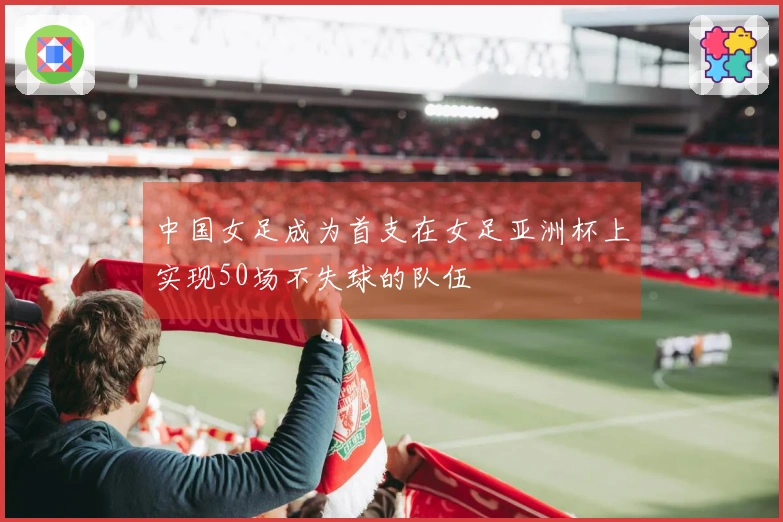 中国女足成为首支在女足亚洲杯上实现50场不失球的队伍