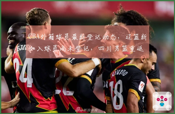CBA外籍球员最新登记动态，辽篮新加入球员尚未登记，四川男篮重返全华班阵容