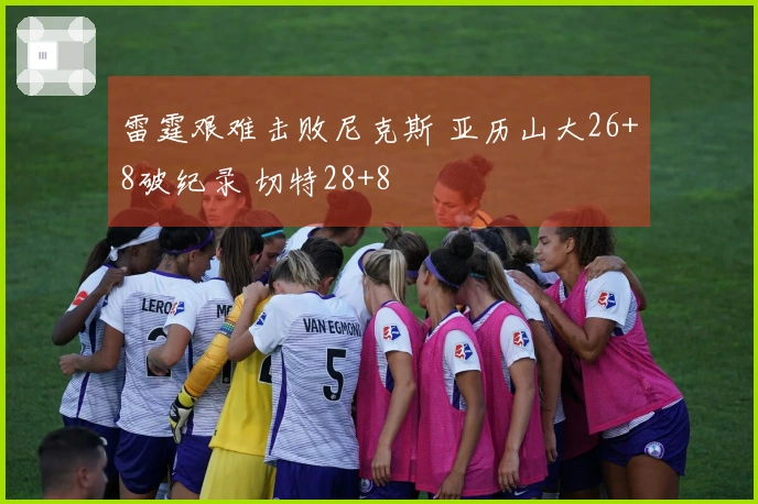 雷霆艰难击败尼克斯 亚历山大26+8破纪录 切特28+8