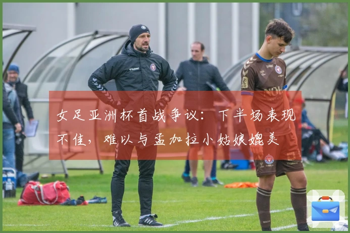 女足亚洲杯首战争议：下半场表现不佳，难以与孟加拉小姑娘媲美