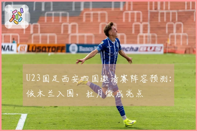 U23国足西安四国邀请赛阵容预测：依木兰入围，杜月徵成亮点