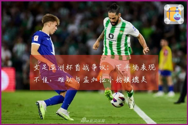 女足亚洲杯首战争议：下半场表现不佳，难以与孟加拉小姑娘媲美