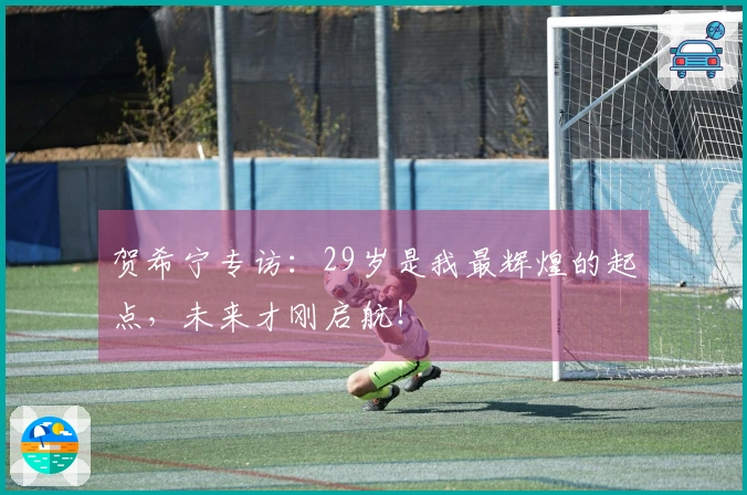 贺希宁专访：29岁是我最辉煌的起点，未来才刚启航！