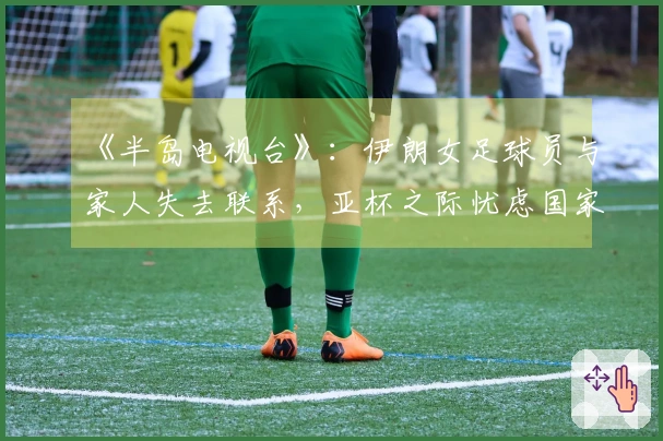 《半岛电视台》：伊朗女足球员与家人失去联系，亚杯之际忧虑国家与家庭