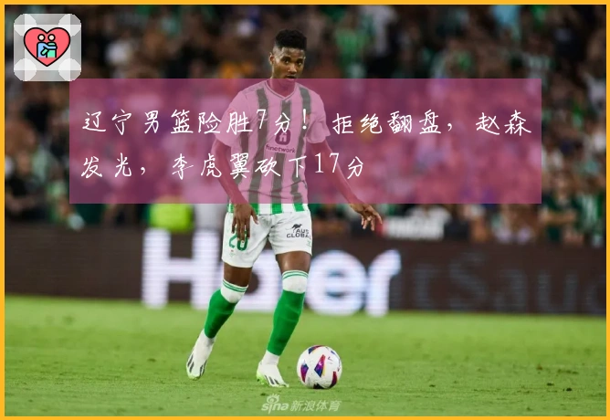辽宁男篮险胜7分！拒绝翻盘，赵森发光，李虎翼砍下17分