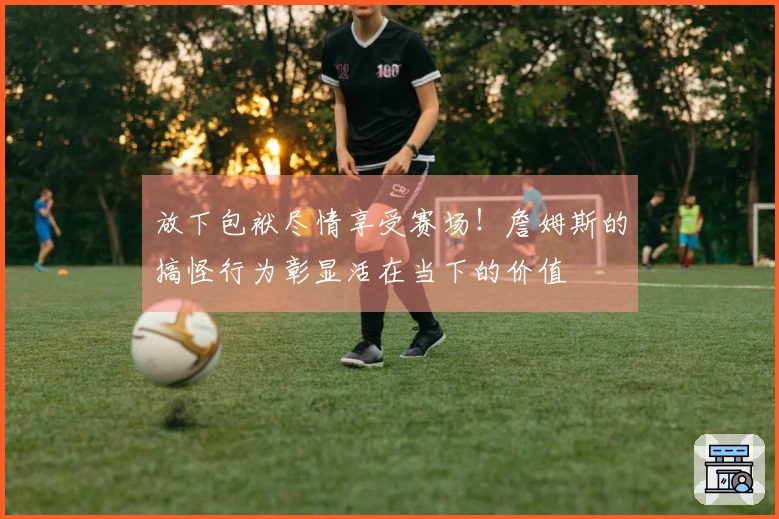 放下包袱尽情享受赛场！詹姆斯的搞怪行为彰显活在当下的价值