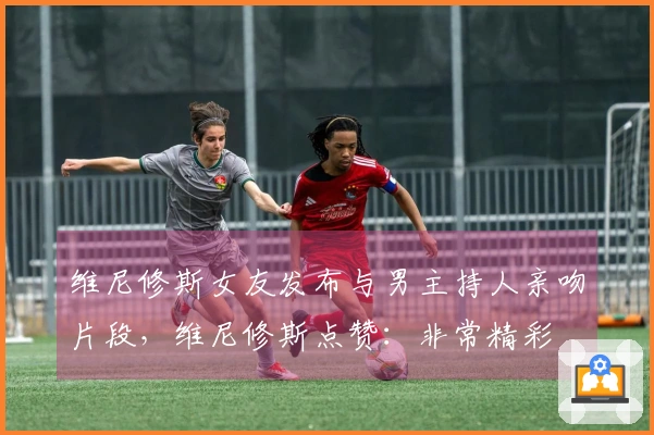 维尼修斯女友发布与男主持人亲吻片段，维尼修斯点赞：非常精彩